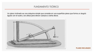 FUNDAMENTO TEÓRICO
Un plano inclinado es una máquina simple que consiste en una superficie plana que forma un ángulo
agudo con el suelo y se utiliza para elevar cuerpos a cierta altura.
PLANO INCLINADO
 