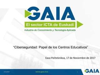 17/11/2017 www.gaia.eus 1
El sector ICTA de Euskadi
“Ciberseguridad: Papel de los Centros Educativos”
Easo Politeknikoa, 17 de Noviembre de 2017
Industria de Conocimiento y Tecnología Aplicada
 