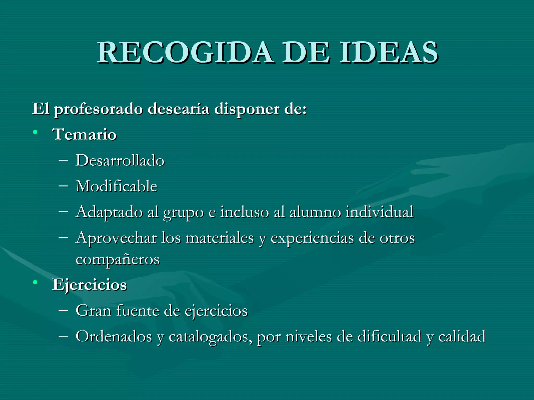 RECOGIDA DE IDEAS El profesorado desearía disponer de: Temario   Desarrollado Modificable  Adaptado al grupo e incluso al alumno individual Aprovechar los materiales y experiencias de otros compañeros Ejercicios Gran fuente de ejercicios Ordenados y catalogados, por niveles de dificultad y calidad 