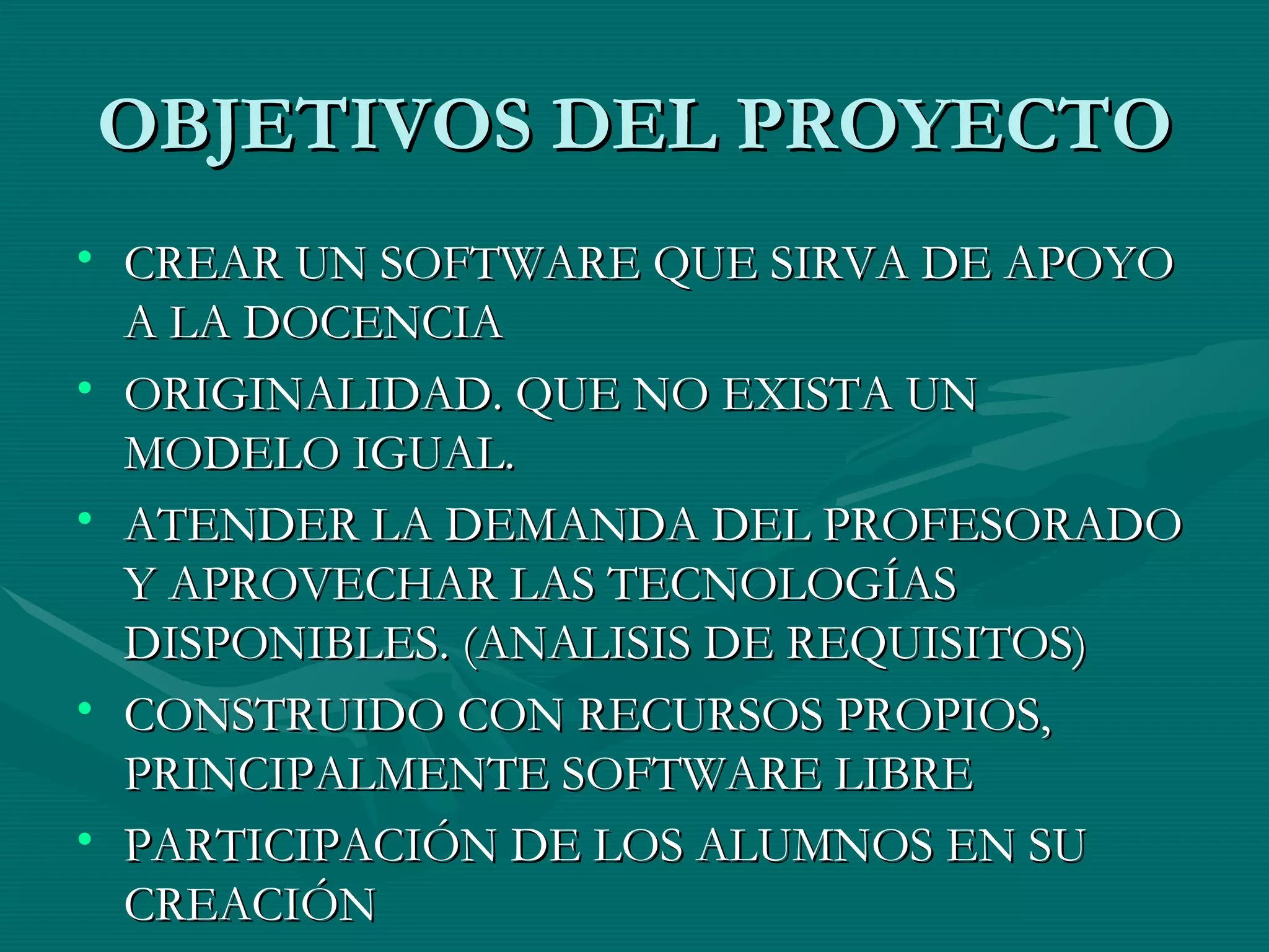 OBJETIVOS DEL PROYECTO CREAR UN SOFTWARE QUE SIRVA DE APOYO A LA DOCENCIA ORIGINALIDAD. QUE NO EXISTA UN MODELO IGUAL. ATENDER LA DEMANDA DEL PROFESORADO Y APROVECHAR LAS TECNOLOGÍAS DISPONIBLES. (ANALISIS DE REQUISITOS) CONSTRUIDO CON RECURSOS PROPIOS, PRINCIPALMENTE SOFTWARE LIBRE PARTICIPACIÓN DE LOS ALUMNOS EN SU CREACIÓN 