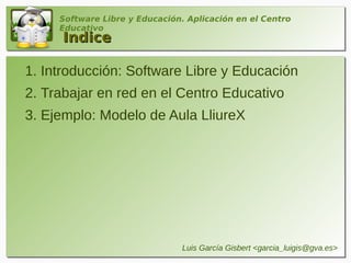 Software Libre y Educación. Aplicación en el Centro
     Educativo
     Indice

1. Introducción: Software Libre y Educación
2. Trabajar en red en el Centro Educativo
3. Ejemplo: Modelo de Aula LliureX




                                Luis García Gisbert <garcia_luigis@gva.es>
 