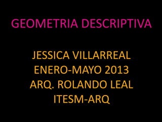 GEOMETRIA DESCRIPTIVA
JESSICA VILLARREAL
ENERO-MAYO 2013
ARQ. ROLANDO LEAL
ITESM-ARQ
 
