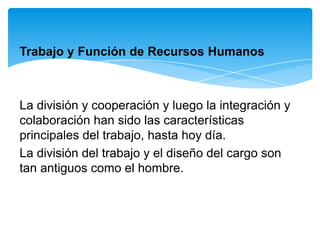 Trabajo y Función de Recursos Humanos



La división y cooperación y luego la integración y
colaboración han sido las características
principales del trabajo, hasta hoy día.
La división del trabajo y el diseño del cargo son
tan antiguos como el hombre.
 