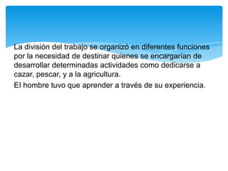 La división del trabajo se organizó en diferentes funciones
por la necesidad de destinar quienes se encargarían de
desarrollar determinadas actividades como dedicarse a
cazar, pescar, y a la agricultura.
EI hombre tuvo que aprender a través de su experiencia.
 