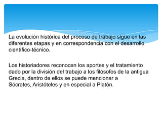 La evolución histórica del proceso de trabajo sigue en las
diferentes etapas y en correspondencia con el desarrollo
científico-técnico.

Los historiadores reconocen los aportes y el tratamiento
dado por la división del trabajo a los filósofos de la antigua
Grecia, dentro de ellos se puede mencionar a
Sócrates, Aristóteles y en especial a Platón.
 