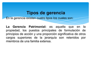 Tipos de gerencia
En la gerencia existen cuatro tipos los cuales son:

La Gerencia Patrimonial: es aquella que en la
propiedad, los puestos principales de formulación de
principios de acción y una proporción significativa de otros
cargos superiores de la jerarquía son retenidos por
miembros de una familia extensa.
 