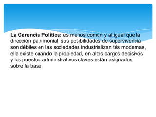 La Gerencia Política: es menos común y al igual que la
dirección patrimonial, sus posibilidades de supervivencia
son débiles en las sociedades industrializan tés modernas,
ella existe cuando la propiedad, en altos cargos decisivos
y los puestos administrativos claves están asignados
sobre la base
 