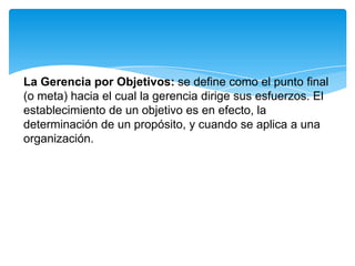 La Gerencia por Objetivos: se define como el punto final
(o meta) hacia el cual la gerencia dirige sus esfuerzos. El
establecimiento de un objetivo es en efecto, la
determinación de un propósito, y cuando se aplica a una
organización.
 