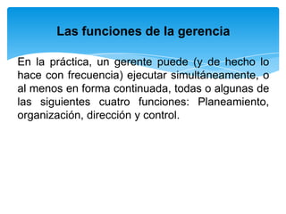 Las funciones de la gerencia

En la práctica, un gerente puede (y de hecho lo
hace con frecuencia) ejecutar simultáneamente, o
al menos en forma continuada, todas o algunas de
las siguientes cuatro funciones: Planeamiento,
organización, dirección y control.
 