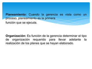 Planeamiento: Cuando la gerencia es vista como un
proceso, planeamiento es la primera
función que se ejecuta.



Organización: Es función de la gerencia determinar el tipo
de organización requerido para llevar adelante la
realización de los planes que se hayan elaborado.
 