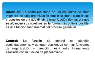 Dirección: Es como resultado de los esfuerzos de cada
miembro de una organización que ésta logra cumplir sus
propósitos de ahí que dirigir la organización de manera que
se alcancen sus objetivos en la forma más óptima posible,
es una función fundamental del proceso gerencial.



Control:   La     función    de   control es    ejercida
continuadamente, y aunque relacionada con las funciones
de organización y dirección, está más íntimamente
asociada con la función de planeamiento.
 