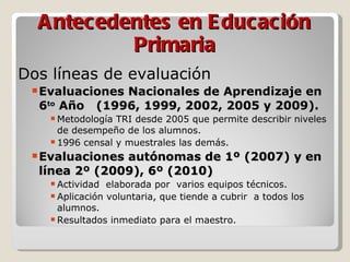 Antecedentes en Educación Primaria Dos líneas de evaluación Evaluaciones Nacionales de Aprendizaje en 6 to  Año  (1996, 1999, 2002, 2005 y 2009). Metodología TRI desde 2005 que permite describir niveles de desempeño de los alumnos. 1996 censal y muestrales las demás. Evaluaciones autónomas de 1º (2007) y en línea 2º (2009), 6º (2010) Actividad  elaborada por  varios equipos técnicos. Aplicación voluntaria, que tiende a cubrir  a todos los alumnos. Resultados inmediato para el maestro. 