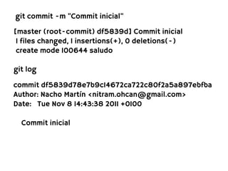 git commit -m "Commit inicial"

[master (root-commit) df5839d] Commit inicial
 1 files changed, 1 insertions(+), 0 deletions(-)
 create mode 100644 saludo

git log

commit df5839d78e7b9c14672ca722c80f2a5a897ebfba
Author: Nacho Martín <nitram.ohcan@gmail.com>
Date: Tue Nov 8 14:43:38 2011 +0100

  Commit inicial
 