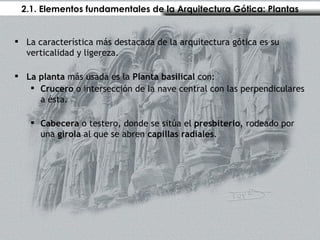 2.1. Elementos fundamentales de la Arquitectura Gótica: Plantas La característica más destacada de la arquitectura gótica es su verticalidad y ligereza. La planta  más usada es la  Planta basilical  con: Crucero  o intersección de la nave central con las perpendiculares a ésta. Cabecera  o testero, donde se sitúa el  presbiterio , rodeado por una  girola  al que se abren  capillas radiales .  