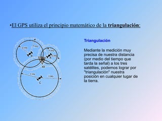 •El GPS utiliza el principio matemático de la triangulación:
Triangulación
Mediante la medición muy
precisa de nuestra distancia
(por medio del tiempo que
tarda la señal) a los tres
satélites, podemos lograr por
"triangulación" nuestra
posición en cualquier lugar de
la tierra.
 