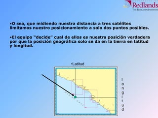 •O sea, que midiendo nuestra distancia a tres satélites
limitamos nuestro posicionamiento a solo dos puntos posibles.
•El equipo “decide” cual de ellos es nuestra posición verdadera
por que la posición geográfica solo se da en la tierra en latitud
y longitud.
•Latitud
l
o
n
g
i
t
u
d
 