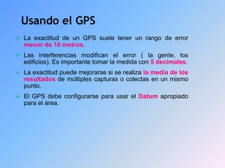 Usando el GPS
 La exactitud de un GPS suele tener un rango de error
menor de 10 metros.
 Las interferencias modifican el error ( la gente, los
edificios). Es importante tomar la medida con 5 decimales.
 La exactitud puede mejorarse si se realiza la media de los
resultados de múltiples capturas o colectas en un mismo
punto.
 El GPS debe configurarse para usar el Datum apropiado
para el área.
 
