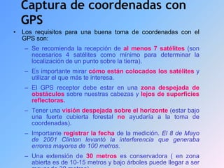 Captura de coordenadas con
GPS
• Los requisitos para una buena toma de coordenadas con el
GPS son:
– Se recomienda la recepción de al menos 7 satélites (son
necesarios 4 satélites como mínimo para determinar la
localización de un punto sobre la tierra).
– Es importante mirar cómo están colocados los satélites y
utilizar el que más te interesa.
– El GPS receptor debe estar en una zona despejada de
obstáculos sobre nuestras cabezas y lejos de superficies
reflectoras.
– Tener una visión despejada sobre el horizonte (estar bajo
una fuerte cubierta forestal no ayudaría a la toma de
coordenadas).
– Importante registrar la fecha de la medición. El 8 de Mayo
de 2001 Clinton levantó la interferencia que generaba
errores mayores de 100 metros.
– Una extensión de 30 metros es conservadora ( en zona
abierta es de 10-15 metros y bajo árboles puede llegar a ser
 