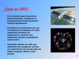 2
¿Qué es GPS?
• Es un sistema que proporciona
posicionamiento, navegacion y
cronometria de manera gratuita e
ininterrumpidamente.
• El sistema es conformado por una
constelacion de satelites en orbita ,
estaciones terrestres de
seguimiento y control y los
receptores moviles propiedad de
cada usuario.
• Transmite señales de radio que
identifican los receptores moviles
con informacion de coordenadas de
latitud, longitud, altitud y hora
precisa.
 