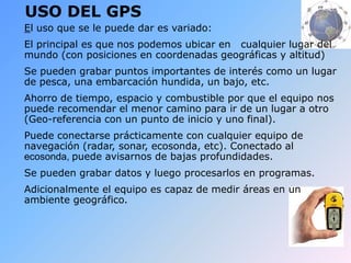 USO DEL GPS
El uso que se le puede dar es variado:
El principal es que nos podemos ubicar en cualquier lugar del
mundo (con posiciones en coordenadas geográficas y altitud)
Se pueden grabar puntos importantes de interés como un lugar
de pesca, una embarcación hundida, un bajo, etc.
Ahorro de tiempo, espacio y combustible por que el equipo nos
puede recomendar el menor camino para ir de un lugar a otro
(Geo-referencia con un punto de inicio y uno final).
Puede conectarse prácticamente con cualquier equipo de
navegación (radar, sonar, ecosonda, etc). Conectado al
ecosonda, puede avisarnos de bajas profundidades.
Se pueden grabar datos y luego procesarlos en programas.
Adicionalmente el equipo es capaz de medir áreas en un
ambiente geográfico.
 