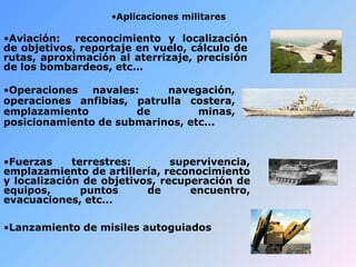 •Aplicaciones militares
•Aviación: reconocimiento y localización
de objetivos, reportaje en vuelo, cálculo de
rutas, aproximación al aterrizaje, precisión
de los bombardeos, etc...
•Fuerzas terrestres: supervivencia,
emplazamiento de artillería, reconocimiento
y localización de objetivos, recuperación de
equipos, puntos de encuentro,
evacuaciones, etc...
•Operaciones navales: navegación,
operaciones anfibias, patrulla costera,
emplazamiento de minas,
posicionamiento de submarinos, etc...
•Lanzamiento de misiles autoguiados
 