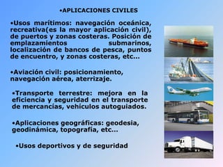 •APLICACIONES CIVILES
•Usos marítimos: navegación oceánica,
recreativa(es la mayor aplicación civil),
de puertos y zonas costeras. Posición de
emplazamientos submarinos,
localización de bancos de pesca, puntos
de encuentro, y zonas costeras, etc...
•Aviación civil: posicionamiento,
navegación aérea, aterrizaje.
•Transporte terrestre: mejora en la
eficiencia y seguridad en el transporte
de mercancías, vehículos autoguiados.
•Aplicaciones geográficas: geodesia,
geodinámica, topografía, etc...
•Usos deportivos y de seguridad
 