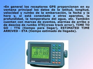 •En general los receptores GPS proporcionan en su
ventana principal los datos de la latitud, longitud,
velocidad y rumbo de la embarcación, la fecha y la
hora y, si está conectado a otros aparatos, la
profundidad, la temperatura del agua, etc. También
cuentan con marcas de eventos, alarmas de arribo o
de desvíos de rumbo XTE(cross track error), TIME TO
GO - TTG (tiempo para llegar), ESTIMATED TIME
ARRIVED - ETA (tiempo estimado de llegada).
 