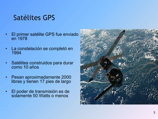 3
Satélites GPS
• El primer satélite GPS fue enviado
en 1978
• La constelación se completó en
1994
• Satélites construidos para durar
como 10 años
• Pesan aproximadamente 2000
libras y tienen 17 pies de largo
• El poder de transmisión es de
solamente 50 Watts o menos
 