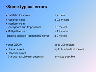 •Some typical errors
 Satellite clock error ± 2 meter
 Receiver noise ± 0.5 meters
 Interference in
ionosphere and troposphere ± 5 meters
 Multipath error ± 1.4 meter
Satellite position (“ephemeris”) error ± 2 meters
 poor GDOP up to 200 meters
 Human errors up to hundreds of meters
 Receiver errors
(hardware, software, antenna) any size possible
 