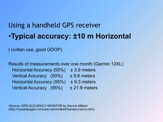 Using a handheld GPS receiver
•Typical accuracy: ±10 m Horizontal
( civilian use, good GDOP)
Results of measurements over one month (Garmin 12XL)
Horizontal Accuracy (50%) ± 3.9 meters
Vertical Accuracy (50%) ± 9.6 meters
Horizontal Accuracy (95%) ± 9.3 meters
Vertical Accuracy (95%) ± 21.9 meters
•Source: GPS ACCURACY MONITOR by Dennis Milbert
(http://mywebpages.comcast.net/dmilbert/handacc/accur.htm)
 