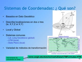 42
Sistemas de Coordenadas: ¿ Qué son?
• Basados en Dato Geodético
• Describe localizaciones en dos o tres
(ie. X,Y,Z or X,Y)
• Local y Global
• Sistemas comunes
- Lat, Long Geodésica (global)
- UTM (local)
- State Plane (local)
• Variedad de métodos de transformación
www.uwgb.edu/dutchs/UsefulData/UTMFormulas.HTM
Herramienta de
conversión en línea
 