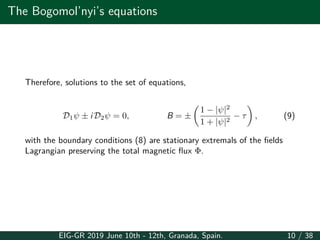 The Bogomol’nyi’s equations
Therefore, solutions to the set of equations,
D1ψ ± i D2ψ = 0, B = ±
(
1 − |ψ|2
1 + |ψ|2
− τ
)
, (9)
with the boundary conditions (8) are stationary extremals of the fields
Lagrangian preserving the total magnetic flux Φ.
EIG-GR 2019 June 10th - 12th, Granada, Spain. 10 / 38
 