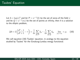 Taubes’ Equation
Let h = log|ψ|2
and let P = ψ−1
(0) be the set of zeros of the field ψ
and let Q = ψ−1
(∞) be the set of points at infinity, then h is a solution
to the elliptic problem,
∆h = 2
(
eh
− 1
eh + 1
− τ
)
+
1
4π
∑
p∈P
δp −
1
4π
∑
q∈Q
δq, lim
|x|→∞
= µ. (10)
We call equation (10) Taubes’ equation, in analogy to the equation
studied by Taubes’ for the Ginzburg-Landau energy functional.
EIG-GR 2019 June 10th - 12th, Granada, Spain. 12 / 38
 