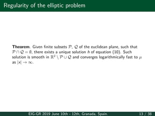Regularity of the elliptic problem
Theorem. Given finite subsets P, Q of the euclidean plane, such that
P ∩ Q = ∅, there exists a unique solution h of equation (10). Such
solution is smooth in R2
 P ∪ Q and converges logarithmically fast to µ
as |x| → ∞.
EIG-GR 2019 June 10th - 12th, Granada, Spain. 13 / 38
 