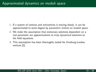 Approximated dynamics on moduli space
1. If a system of vortices and antivortices is moving slowly, it can be
approximated to some degree by parametric motion on moduli space.
2. We make the assumption that stationary solutions dependent on a
real parameter are approximations to truly dynamical solutions to
the field equations.
3. This assumption has been thoroughly tested for Ginzburg-Landau
vortices [2].
EIG-GR 2019 June 10th - 12th, Granada, Spain. 16 / 38
 