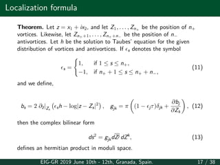 Localization formula
Theorem. Let z = x1 + ix2, and let Z1, . . . , Zn+
be the position of n+
vortices. Likewise, let Zn++1, . . . , Zn++n−
be the position of n−
antivortices. Let h be the solution to Taubes’ equation for the given
distribution of vortices and antivortices. If ϵs denotes the symbol
ϵs =
{
1, if 1 ≤ s ≤ n+,
−1, if n+ + 1 ≤ s ≤ n+ + n−,
(11)
and we define,
bs = 2 ∂z|Zs
(
ϵsh − log|z − Zs|2
)
, gjk = π
(
(1 − ϵjτ)δjk +
∂bj
∂Zk
)
, (12)
then the complex bilinear form
ds2
= gjkdZj dZk
, (13)
defines an hermitian product in moduli space.
EIG-GR 2019 June 10th - 12th, Granada, Spain. 17 / 38
 