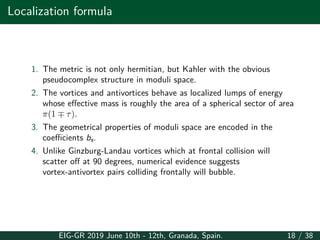 Localization formula
1. The metric is not only hermitian, but Kahler with the obvious
pseudocomplex structure in moduli space.
2. The vortices and antivortices behave as localized lumps of energy
whose effective mass is roughly the area of a spherical sector of area
π(1 ∓ τ).
3. The geometrical properties of moduli space are encoded in the
coefficients bs.
4. Unlike Ginzburg-Landau vortices which at frontal collision will
scatter off at 90 degrees, numerical evidence suggests
vortex-antivortex pairs colliding frontally will bubble.
EIG-GR 2019 June 10th - 12th, Granada, Spain. 18 / 38
 