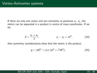 Vortex-Antivortex systems
If there are only one vortex and one antivortex at positions z1, z2, the
metric can be separated in a product in centre of mass coordinates. If we
let,
Z =
z1 + z2
2
, z1 − z2 = reiθ
, (14)
then symmetry considerations show that the metric is the product,
g = |dZ|2
+ η(r)
(
dr2
+ r2
dθ2
)
. (15)
EIG-GR 2019 June 10th - 12th, Granada, Spain. 19 / 38
 