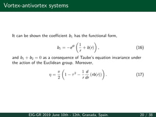 Vortex-antivortex systems
It can be shown the coefficient b1 has the functional form,
b1 = −eiθ
(
1
r
+ b(r)
)
, (16)
and b1 + b2 = 0 as a consequence of Taube’s equation invariance under
the action of the Euclidean group. Moreover,
η =
π
2
(
1 − τ2
−
1
r
d
dr
(rb(r))
)
. (17)
EIG-GR 2019 June 10th - 12th, Granada, Spain. 20 / 38
 