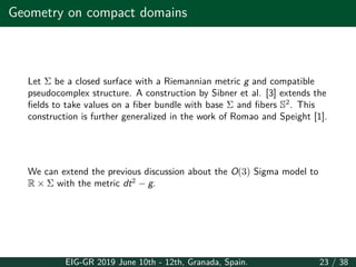Geometry on compact domains
Let Σ be a closed surface with a Riemannian metric g and compatible
pseudocomplex structure. A construction by Sibner et al. [3] extends the
fields to take values on a fiber bundle with base Σ and fibers S2
. This
construction is further generalized in the work of Romao and Speight [1].
We can extend the previous discussion about the O(3) Sigma model to
R × Σ with the metric dt2
− g.
EIG-GR 2019 June 10th - 12th, Granada, Spain. 23 / 38
 