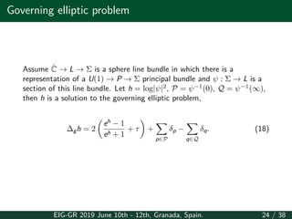 Governing elliptic problem
Assume ˆC → L → Σ is a sphere line bundle in which there is a
representation of a U(1) → P → Σ principal bundle and ψ : Σ → L is a
section of this line bundle. Let h = log|ψ|2
, P = ψ−1
(0), Q = ψ−1
(∞),
then h is a solution to the governing elliptic problem,
∆gh = 2
(
eh
− 1
eh + 1
+ τ
)
+
∑
p∈P
δp −
∑
q∈Q
δq. (18)
EIG-GR 2019 June 10th - 12th, Granada, Spain. 24 / 38
 