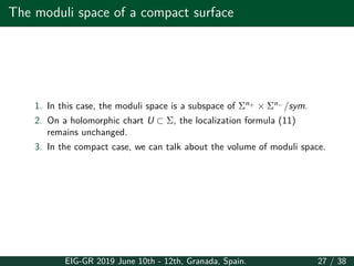 The moduli space of a compact surface
1. In this case, the moduli space is a subspace of Σn+
× Σn−
/sym.
2. On a holomorphic chart U ⊂ Σ, the localization formula (11)
remains unchanged.
3. In the compact case, we can talk about the volume of moduli space.
EIG-GR 2019 June 10th - 12th, Granada, Spain. 27 / 38
 