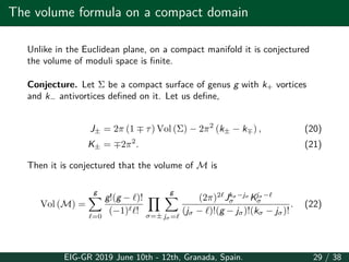 The volume formula on a compact domain
Unlike in the Euclidean plane, on a compact manifold it is conjectured
the volume of moduli space is finite.
Conjecture. Let Σ be a compact surface of genus g with k+ vortices
and k− antivortices defined on it. Let us define,
J± = 2π (1 ∓ τ) Vol (Σ) − 2π2
(k± − k∓) , (20)
K± = ∓2π2
. (21)
Then it is conjectured that the volume of M is
Vol (M) =
g
∑
ℓ=0
g!(g − ℓ)!
(−1)ℓℓ!
∏
σ=±
g
∑
jσ=ℓ
(2π)2ℓ
Jkσ−jσ
σ Kjσ−ℓ
σ
(jσ − ℓ)!(g − jσ)!(kσ − jσ)!
. (22)
EIG-GR 2019 June 10th - 12th, Granada, Spain. 29 / 38
 