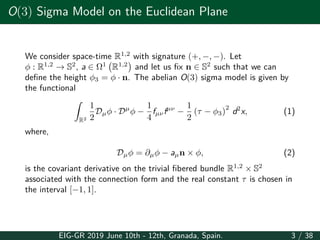 O(3) Sigma Model on the Euclidean Plane
We consider space-time R1,2
with signature (+, −, −). Let
ϕ : R1,2
→ S2
, a ∈ Ω1
(
R1,2
)
and let us fix n ∈ S2
such that we can
define the height ϕ3 = ϕ · n. The abelian O(3) sigma model is given by
the functional
∫
R2
1
2
Dµϕ · Dµ
ϕ −
1
4
fµνfµν
−
1
2
(τ − ϕ3)
2
d2
x, (1)
where,
Dµϕ = ∂µϕ − aµn × ϕ, (2)
is the covariant derivative on the trivial fibered bundle R1,2
× S2
associated with the connection form and the real constant τ is chosen in
the interval [−1, 1].
EIG-GR 2019 June 10th - 12th, Granada, Spain. 3 / 38
 