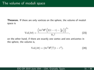 The volume of moduli space
Theorem. If there are only vortices on the sphere, the volume of moduli
space is
Vol(M) =
(
4π2
R2
(
2(1 − τ) − k+
R2
))k+
k+!
, (23)
on the other hand, if there are exactly one vortex and one antivortex in
the sphere, the volume is,
Vol(M) = (8π2
R2
)2
(1 − τ2
). (24)
EIG-GR 2019 June 10th - 12th, Granada, Spain. 31 / 38
 