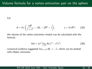 Volume formula for a vortex-antivortex pair on the sphere
Let
A = 2π
(
4R2
1 + ϵ2
− ϵB1 − 2R2
− 1
)
, c = 8πR2
τ (25)
the volume of the vortex-antivortex moduli can be calculated with the
formula
Vol = 4π2
lim
ϵ→0
A(ϵ)2
− c2
π2
, (26)
numerical evidence suggested limϵ→0 ϵB1 = −1, which can be probed
with elliptic estimates.
EIG-GR 2019 June 10th - 12th, Granada, Spain. 32 / 38
 