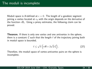 The moduli is incomplete
Moduli space is ill-defined at ϵ = 0. The length of a geodesic segment
joining a vortex located at ϵ0 with the origin depends on the derivative of
the function ϵB1. Using a priory estimates, the following claim can be
proved.
Theorem. If there is only one vortex and one antivortex in the sphere,
there is a constant C such that the length ℓ of the trajectory joining both
in moduli space is bounded,
ℓ ≤
√
π
(
πR + 2
√
2 C
)
. (27)
Therefore, the moduli space of vortex-antivortex pairs on the sphere is
incomplete.
EIG-GR 2019 June 10th - 12th, Granada, Spain. 34 / 38
 