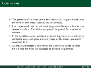 Conclusions
1. The presence of an inner spin in the abelian O(3) Sigma model splits
the cores in two types: vortices and antivortices.
2. It is conjectured that moduli space is geodesically incomplete for any
compact surface. This claim was proved in general for a spherical
domain.
3. In the euclidean plane, numerical evidence suggests vortex-antivortex
scattering angle can grow arbitrarily large as the impact parameter
converges to 0.
4. At impact parameter 0, the vortex and antivortex collide in finite
time, hence the fields are expected to develop singularities.
EIG-GR 2019 June 10th - 12th, Granada, Spain. 36 / 38
 