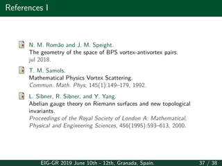 References I
N. M. Romão and J. M. Speight.
The geometry of the space of BPS vortex-antivortex pairs.
jul 2018.
T. M. Samols.
Mathematical Physics Vortex Scattering.
Commun. Math. Phys, 145(1):149–179, 1992.
L. Sibner, R. Sibner, and Y. Yang.
Abelian gauge theory on Riemann surfaces and new topological
invariants.
Proceedings of the Royal Society of London A: Mathematical,
Physical and Engineering Sciences, 456(1995):593–613, 2000.
EIG-GR 2019 June 10th - 12th, Granada, Spain. 37 / 38
 