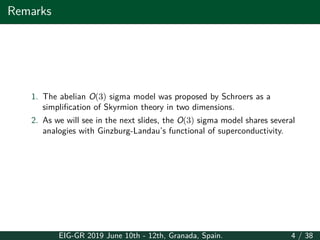 Remarks
1. The abelian O(3) sigma model was proposed by Schroers as a
simplification of Skyrmion theory in two dimensions.
2. As we will see in the next slides, the O(3) sigma model shares several
analogies with Ginzburg-Landau’s functional of superconductivity.
EIG-GR 2019 June 10th - 12th, Granada, Spain. 4 / 38
 